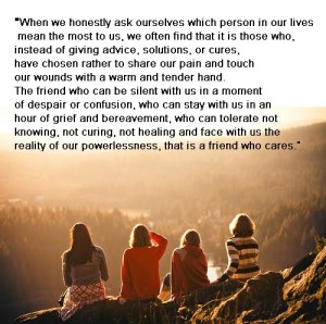 “When we honestly ask ourselves which person in our lives mean the most to us, we often find that it is those who, instead of giving advice, solutions, or cures, have chosen rather to share our pain and touch our wounds with a warm and tender hand. The friend who can be silent with us in a moment of despair or confusion, who can stay with us in an hour of grief and bereavement, who can tolerate not knowing, not curing, not healing and face with us the reality of our powerlessness, that is a friend who cares.” ― Henri J.M. Nouwen