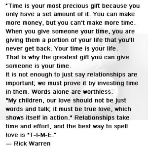 “Time is your most precious gift because you only have a set amount of it. You can make more money, but you can't make more time. When you give someone your time, you are giving them a portion of your life that you'll never get back. Your time is your life. That is why the greatest gift you can give someone is your time. It is not enough to just say relationships are important; we must prove it by investing time in them. Words alone are worthless. "My children, our love should not be just words and talk; it must be true love, which shows itself in action." Relationships take time and effort, and the best way to spell love is "T-I-M-E.” ― Rick Warren